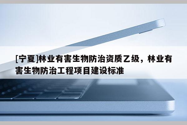 [寧夏]林業(yè)有害生物防治資質(zhì)乙級(jí)，林業(yè)有害生物防治工程項(xiàng)目建設(shè)標(biāo)準(zhǔn)
