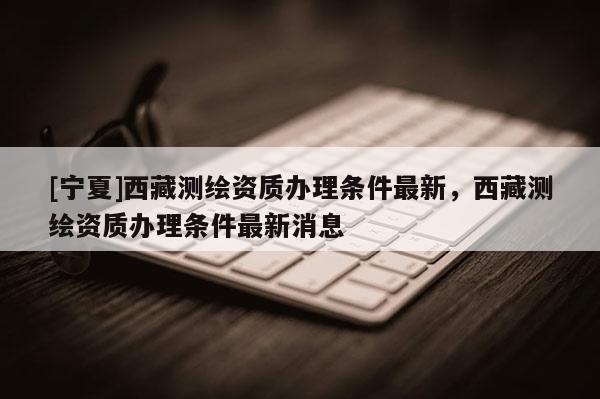 [寧夏]西藏測繪資質(zhì)辦理條件最新，西藏測繪資質(zhì)辦理條件最新消息