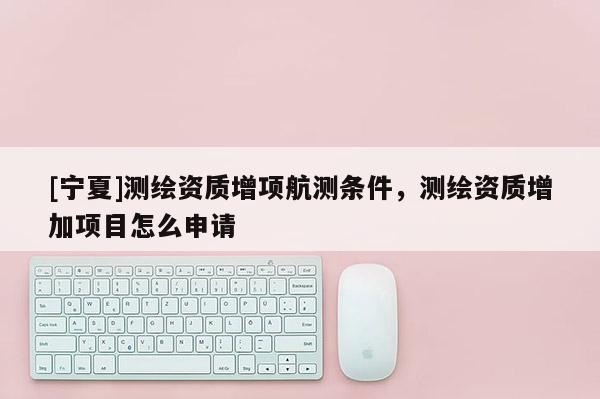 [寧夏]測繪資質(zhì)增項航測條件，測繪資質(zhì)增加項目怎么申請