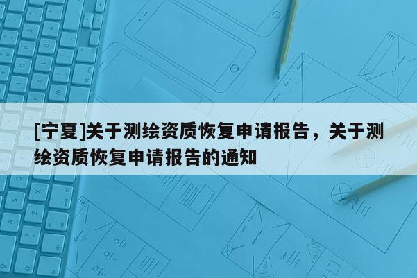 [寧夏]關(guān)于測繪資質(zhì)恢復(fù)申請報(bào)告，關(guān)于測繪資質(zhì)恢復(fù)申請報(bào)告的通知