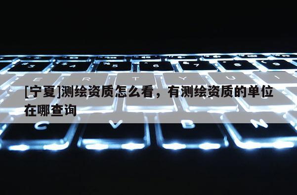 [寧夏]測繪資質(zhì)怎么看，有測繪資質(zhì)的單位在哪查詢