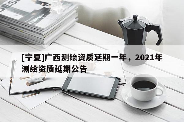 [寧夏]廣西測(cè)繪資質(zhì)延期一年，2021年測(cè)繪資質(zhì)延期公告