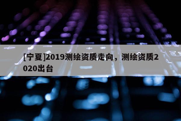 [寧夏]2019測(cè)繪資質(zhì)走向，測(cè)繪資質(zhì)2020出臺(tái)