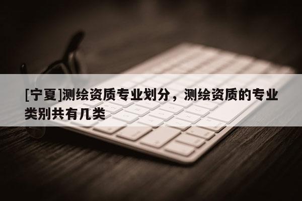 [寧夏]測繪資質(zhì)專業(yè)劃分，測繪資質(zhì)的專業(yè)類別共有幾類