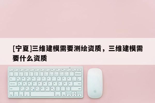 [寧夏]三維建模需要測繪資質(zhì)，三維建模需要什么資質(zhì)
