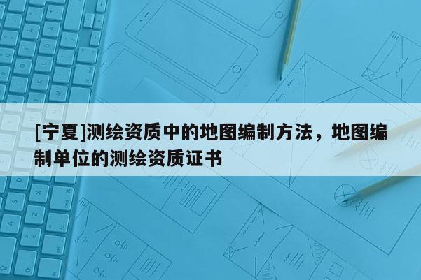 [寧夏]測繪資質(zhì)中的地圖編制方法，地圖編制單位的測繪資質(zhì)證書