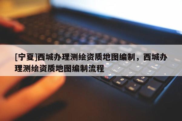 [寧夏]西城辦理測(cè)繪資質(zhì)地圖編制，西城辦理測(cè)繪資質(zhì)地圖編制流程