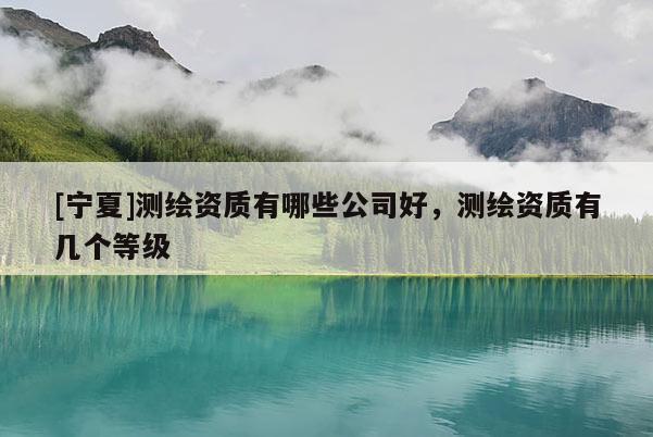 [寧夏]測繪資質(zhì)有哪些公司好，測繪資質(zhì)有幾個等級