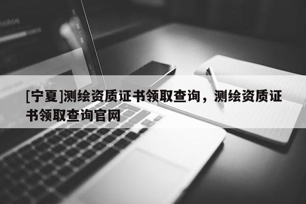 [寧夏]測(cè)繪資質(zhì)證書領(lǐng)取查詢，測(cè)繪資質(zhì)證書領(lǐng)取查詢官網(wǎng)