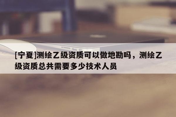 [寧夏]測繪乙級資質(zhì)可以做地勘嗎，測繪乙級資質(zhì)總共需要多少技術(shù)人員