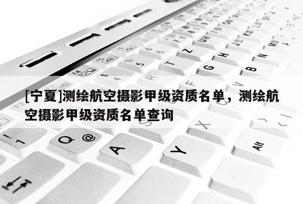 [寧夏]測(cè)繪航空攝影甲級(jí)資質(zhì)名單，測(cè)繪航空攝影甲級(jí)資質(zhì)名單查詢