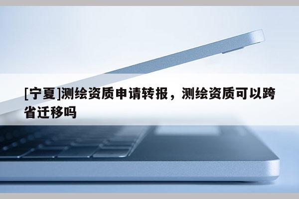 [寧夏]測繪資質(zhì)申請轉(zhuǎn)報，測繪資質(zhì)可以跨省遷移嗎