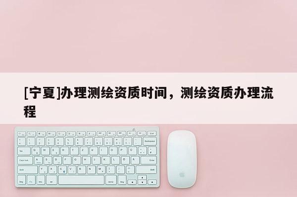 [寧夏]辦理測(cè)繪資質(zhì)時(shí)間，測(cè)繪資質(zhì)辦理流程