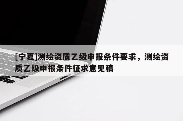 [寧夏]測繪資質(zhì)乙級申報條件要求，測繪資質(zhì)乙級申報條件征求意見稿