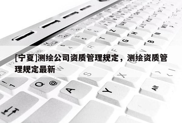 [寧夏]測繪公司資質(zhì)管理規(guī)定，測繪資質(zhì)管理規(guī)定最新
