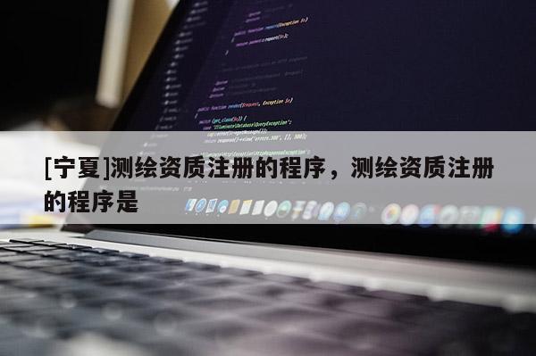 [寧夏]測(cè)繪資質(zhì)注冊(cè)的程序，測(cè)繪資質(zhì)注冊(cè)的程序是