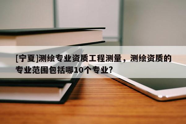 [寧夏]測(cè)繪專(zhuān)業(yè)資質(zhì)工程測(cè)量，測(cè)繪資質(zhì)的專(zhuān)業(yè)范圍包括哪10個(gè)專(zhuān)業(yè)?
