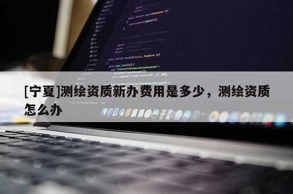 [寧夏]測繪資質(zhì)新辦費用是多少，測繪資質(zhì)怎么辦