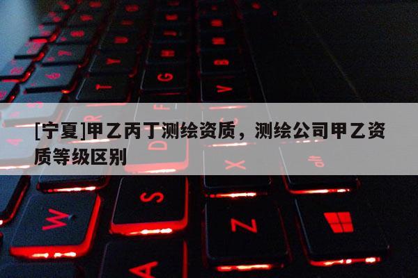[寧夏]甲乙丙丁測繪資質(zhì)，測繪公司甲乙資質(zhì)等級區(qū)別