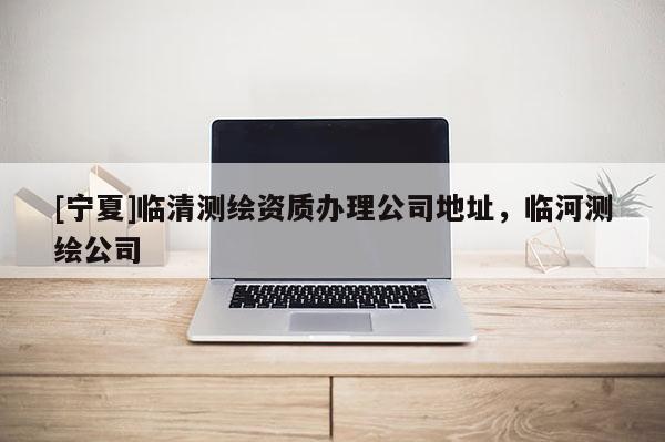 [寧夏]臨清測繪資質(zhì)辦理公司地址，臨河測繪公司