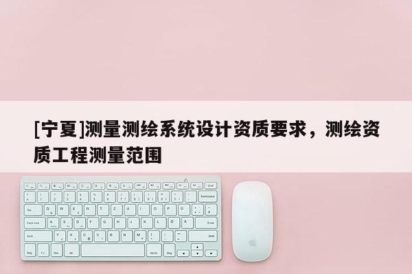 [寧夏]測量測繪系統(tǒng)設(shè)計資質(zhì)要求，測繪資質(zhì)工程測量范圍