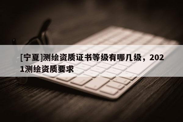 [寧夏]測(cè)繪資質(zhì)證書(shū)等級(jí)有哪幾級(jí)，2021測(cè)繪資質(zhì)要求