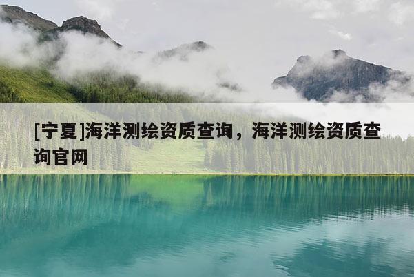 [寧夏]海洋測繪資質(zhì)查詢，海洋測繪資質(zhì)查詢官網(wǎng)