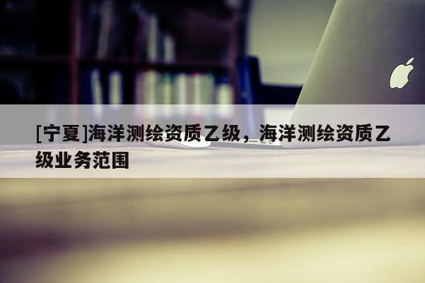 [寧夏]海洋測(cè)繪資質(zhì)乙級(jí)，海洋測(cè)繪資質(zhì)乙級(jí)業(yè)務(wù)范圍