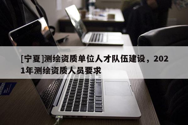 [寧夏]測繪資質(zhì)單位人才隊(duì)伍建設(shè)，2021年測繪資質(zhì)人員要求