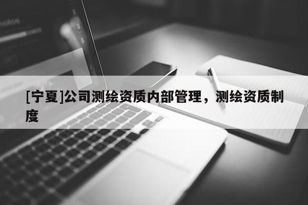 [寧夏]公司測(cè)繪資質(zhì)內(nèi)部管理，測(cè)繪資質(zhì)制度