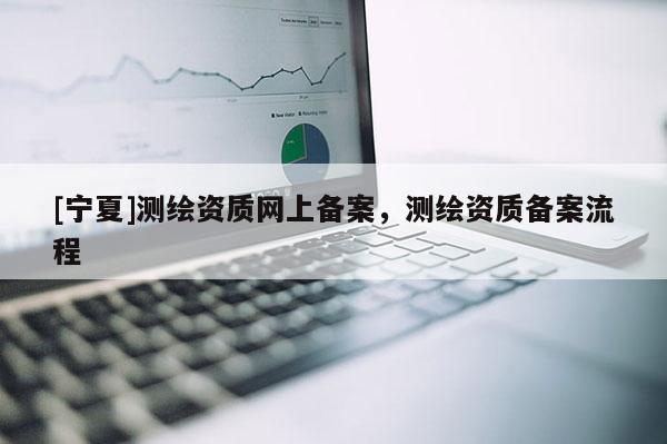 [寧夏]測繪資質(zhì)網(wǎng)上備案，測繪資質(zhì)備案流程