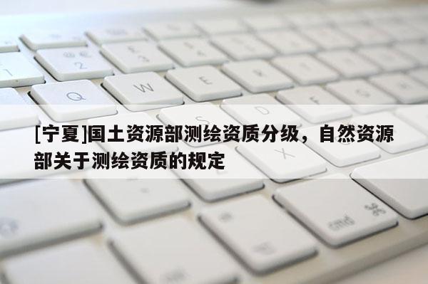 [寧夏]國土資源部測繪資質(zhì)分級，自然資源部關(guān)于測繪資質(zhì)的規(guī)定