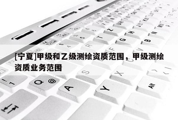 [寧夏]甲級和乙級測繪資質(zhì)范圍，甲級測繪資質(zhì)業(yè)務(wù)范圍