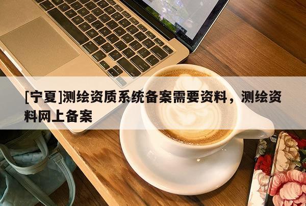 [寧夏]測(cè)繪資質(zhì)系統(tǒng)備案需要資料，測(cè)繪資料網(wǎng)上備案