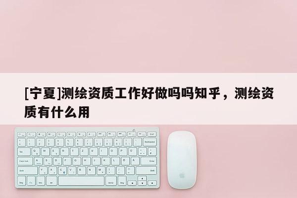 [寧夏]測(cè)繪資質(zhì)工作好做嗎嗎知乎，測(cè)繪資質(zhì)有什么用