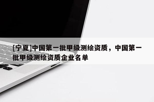 [寧夏]中國第一批甲級測繪資質(zhì)，中國第一批甲級測繪資質(zhì)企業(yè)名單