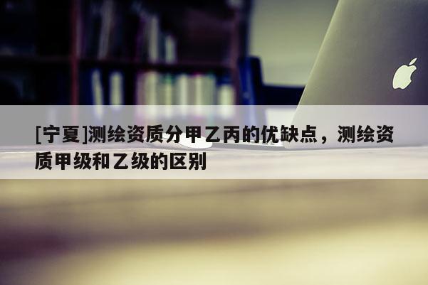 [寧夏]測(cè)繪資質(zhì)分甲乙丙的優(yōu)缺點(diǎn)，測(cè)繪資質(zhì)甲級(jí)和乙級(jí)的區(qū)別