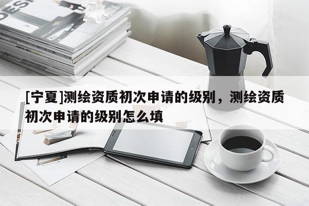 [寧夏]測繪資質初次申請的級別，測繪資質初次申請的級別怎么填