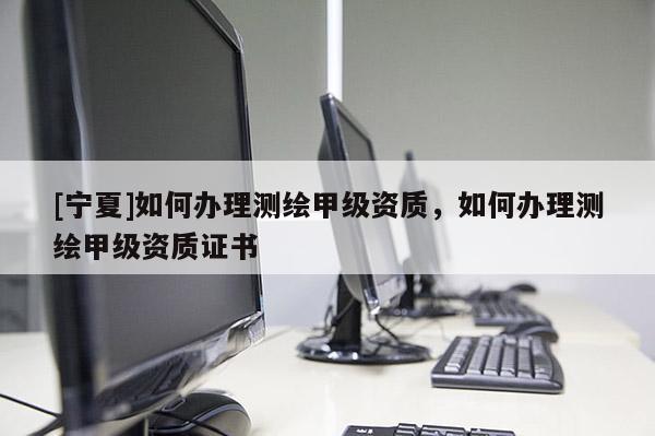 [寧夏]如何辦理測繪甲級資質(zhì)，如何辦理測繪甲級資質(zhì)證書