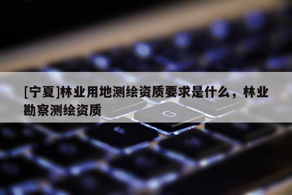 [寧夏]林業(yè)用地測(cè)繪資質(zhì)要求是什么，林業(yè)勘察測(cè)繪資質(zhì)