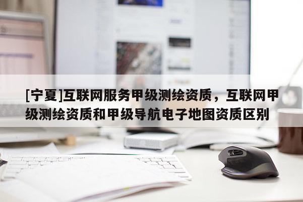 [寧夏]互聯(lián)網(wǎng)服務(wù)甲級(jí)測(cè)繪資質(zhì)，互聯(lián)網(wǎng)甲級(jí)測(cè)繪資質(zhì)和甲級(jí)導(dǎo)航電子地圖資質(zhì)區(qū)別