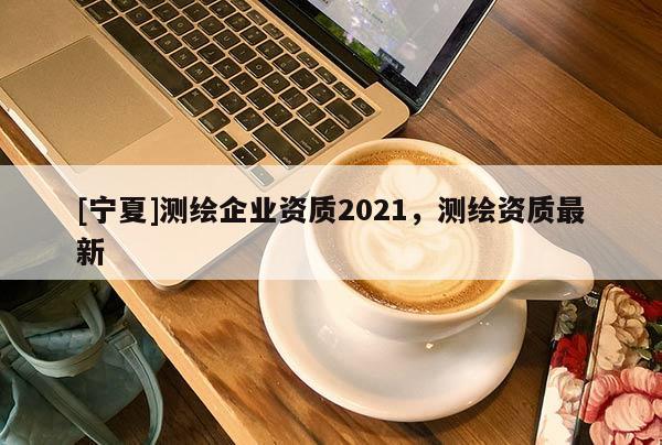 [寧夏]測繪企業(yè)資質(zhì)2021，測繪資質(zhì)最新