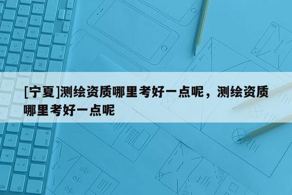 [寧夏]測繪資質哪里考好一點呢，測繪資質哪里考好一點呢