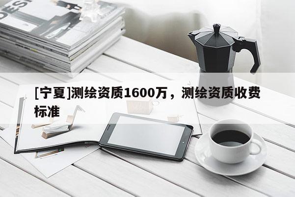 [寧夏]測繪資質(zhì)1600萬，測繪資質(zhì)收費標準