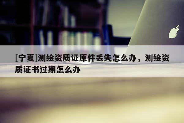 [寧夏]測繪資質(zhì)證原件丟失怎么辦，測繪資質(zhì)證書過期怎么辦