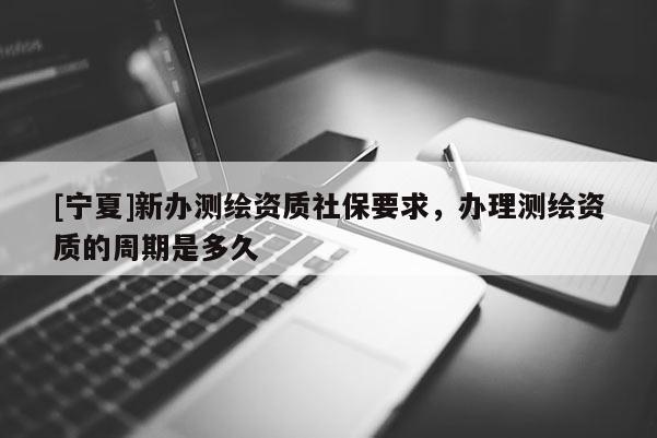[寧夏]新辦測繪資質社保要求，辦理測繪資質的周期是多久