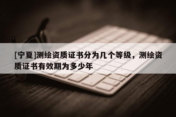 [寧夏]測(cè)繪資質(zhì)證書分為幾個(gè)等級(jí)，測(cè)繪資質(zhì)證書有效期為多少年