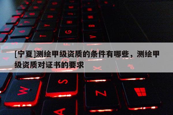 [寧夏]測(cè)繪甲級(jí)資質(zhì)的條件有哪些，測(cè)繪甲級(jí)資質(zhì)對(duì)證書(shū)的要求