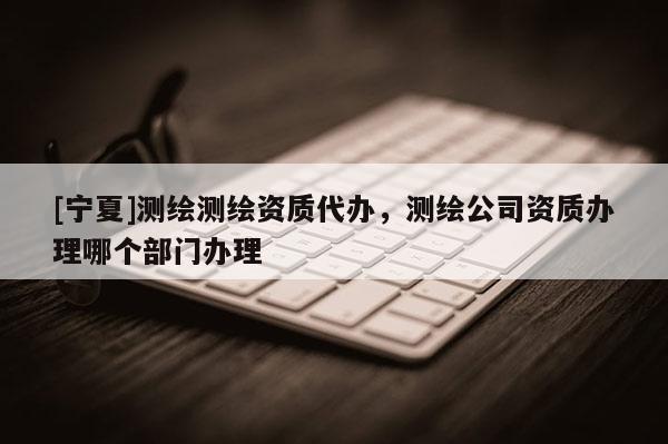 [寧夏]測繪測繪資質(zhì)代辦，測繪公司資質(zhì)辦理哪個部門辦理