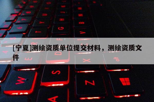 [寧夏]測(cè)繪資質(zhì)單位提交材料，測(cè)繪資質(zhì)文件
